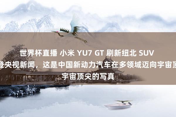 世界杯直播 小米 YU7 GT 刷新纽北 SUV 圈速记录登央视新闻，这是中国新动力汽车在多领域迈向宇宙顶尖的写真