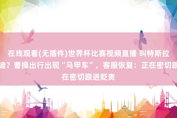 在线观看(无插件)世界杯比赛视频直播 叫特斯拉来比亚迪？曹操出行出现“马甲车”，客服恢复：正在密切跟进贬责