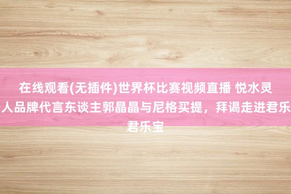 在线观看(无插件)世界杯比赛视频直播 悦水灵各人品牌代言东谈主郭晶晶与尼格买提，拜谒走进君乐宝