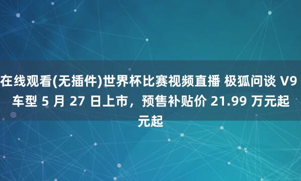 在线观看(无插件)世界杯比赛视频直播 极狐问谈 V9 车型 5 月 27 日上市，预售补贴价 21.99 万元起