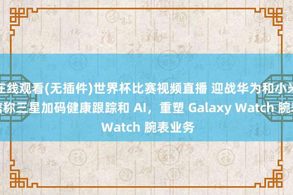 在线观看(无插件)世界杯比赛视频直播 迎战华为和小米：音信称三星加码健康跟踪和 AI，重塑 Galaxy Watch 腕表业务