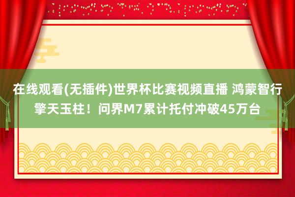 在线观看(无插件)世界杯比赛视频直播 鸿蒙智行擎天玉柱！问界M7累计托付冲破45万台