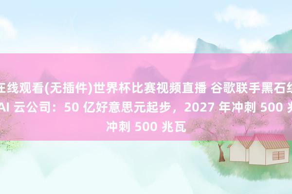 在线观看(无插件)世界杯比赛视频直播 谷歌联手黑石组建 AI 云公司：50 亿好意思元起步，2027 年冲刺 500 兆瓦