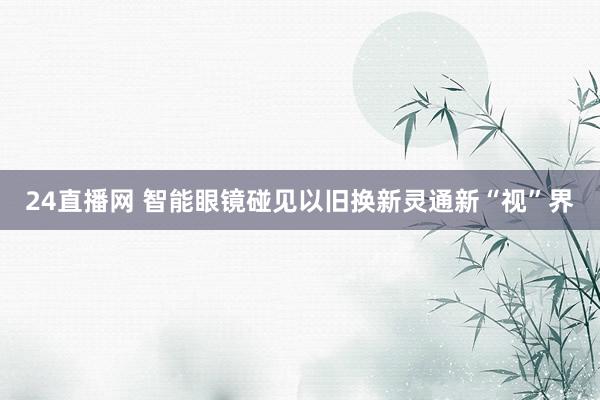 24直播网 智能眼镜碰见以旧换新灵通新“视”界