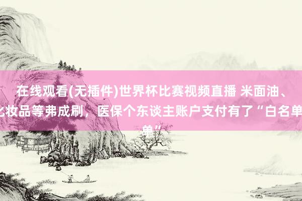 在线观看(无插件)世界杯比赛视频直播 米面油、化妆品等弗成刷，医保个东谈主账户支付有了“白名单”