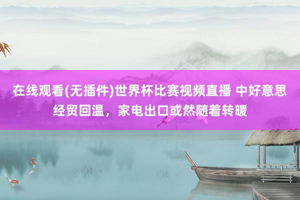 在线观看(无插件)世界杯比赛视频直播 中好意思经贸回温，家电出口或然随着转暖