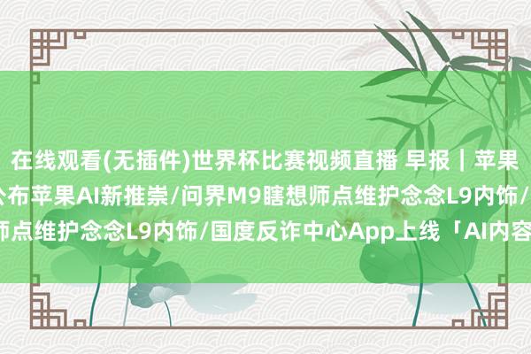在线观看(无插件)世界杯比赛视频直播 早报｜苹果开启WWDC邀请，将公布苹果AI新推崇/问界M9瞎想师点维护念念L9内饰/国度反诈中心App上线「AI内容概况」