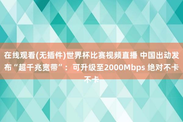 在线观看(无插件)世界杯比赛视频直播 中国出动发布“超千兆宽带”：可升级至2000Mbps 绝对不卡