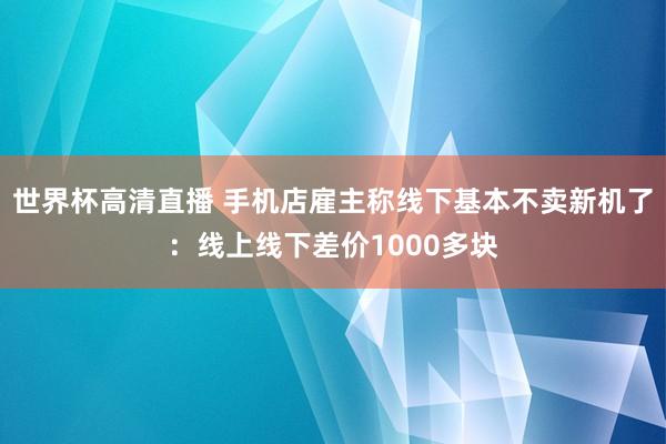 世界杯高清直播 手机店雇主称线下基本不卖新机了：线上线下差价1000多块