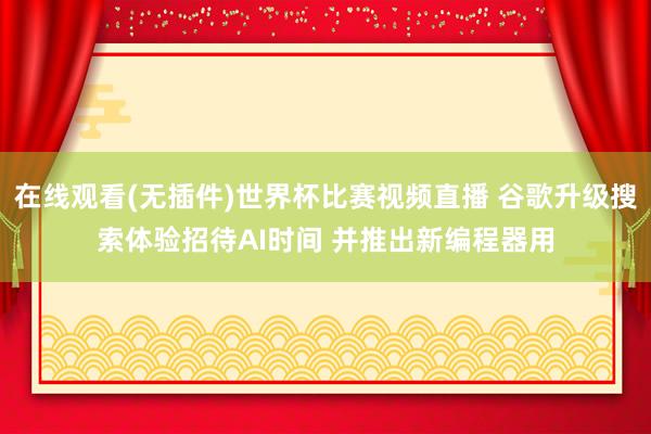 在线观看(无插件)世界杯比赛视频直播 谷歌升级搜索体验招待AI时间 并推出新编程器用