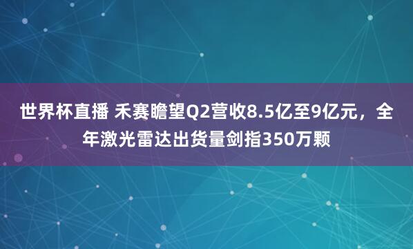 世界杯直播 禾赛瞻望Q2营收8.5亿至9亿元，全年激光雷达出货量剑指350万颗