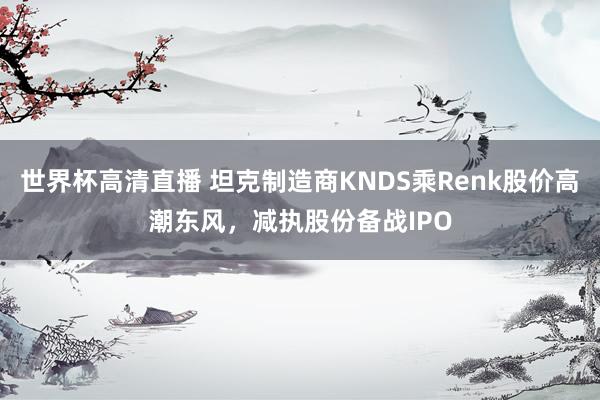 世界杯高清直播 坦克制造商KNDS乘Renk股价高潮东风，减执股份备战IPO