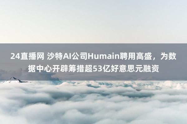 24直播网 沙特AI公司Humain聘用高盛，为数据中心开辟筹措超53亿好意思元融资