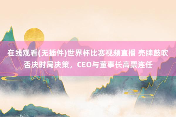 在线观看(无插件)世界杯比赛视频直播 壳牌鼓吹否决时局决策，CEO与董事长高票连任