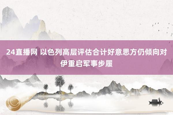 24直播网 以色列高层评估合计好意思方仍倾向对伊重启军事步履