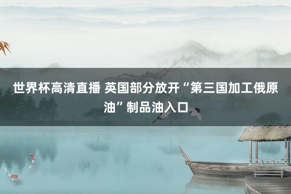世界杯高清直播 英国部分放开“第三国加工俄原油”制品油入口