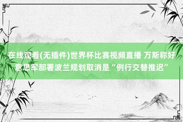 在线观看(无插件)世界杯比赛视频直播 万斯称好意思军部署波兰规划取消是“例行交替推迟”