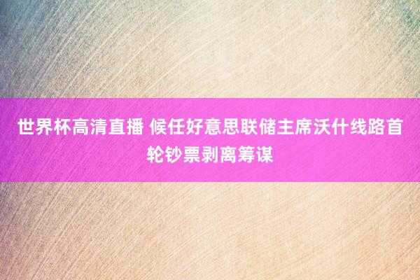 世界杯高清直播 候任好意思联储主席沃什线路首轮钞票剥离筹谋