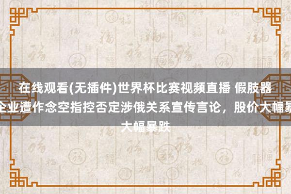 在线观看(无插件)世界杯比赛视频直播 假肢器械企业遭作念空指控否定涉俄关系宣传言论，股价大幅暴跌