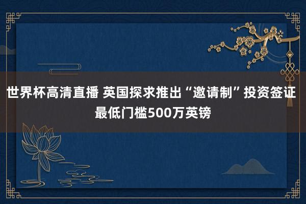 世界杯高清直播 英国探求推出“邀请制”投资签证 最低门槛500万英镑