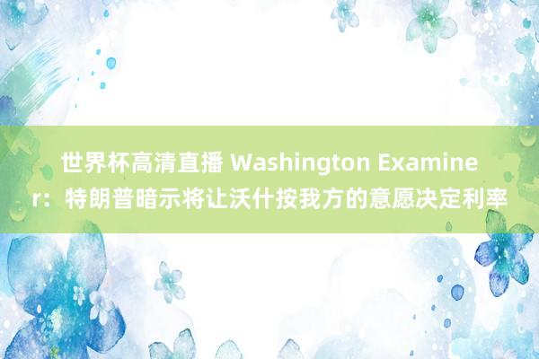 世界杯高清直播 Washington Examiner：特朗普暗示将让沃什按我方的意愿决定利率