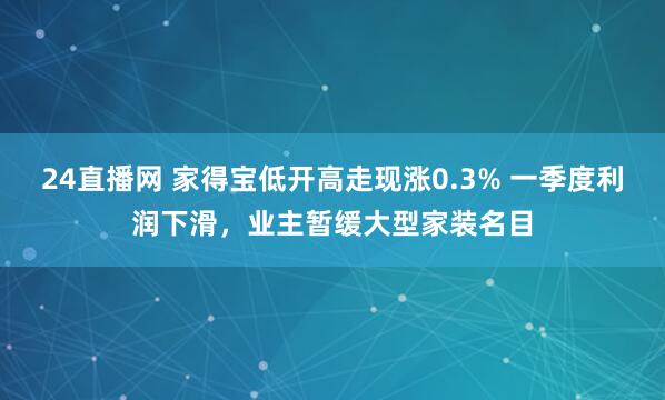24直播网 家得宝低开高走现涨0.3% 一季度利润下滑，业主暂缓大型家装名目