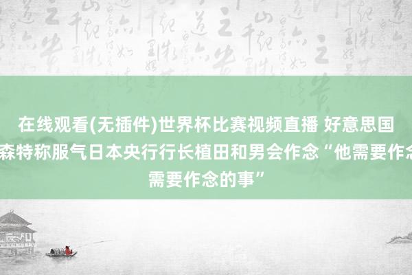 在线观看(无插件)世界杯比赛视频直播 好意思国财长贝森特称服气日本央行行长植田和男会作念“他需要作念的事”