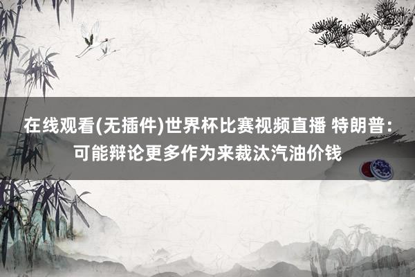 在线观看(无插件)世界杯比赛视频直播 特朗普：可能辩论更多作为来裁汰汽油价钱