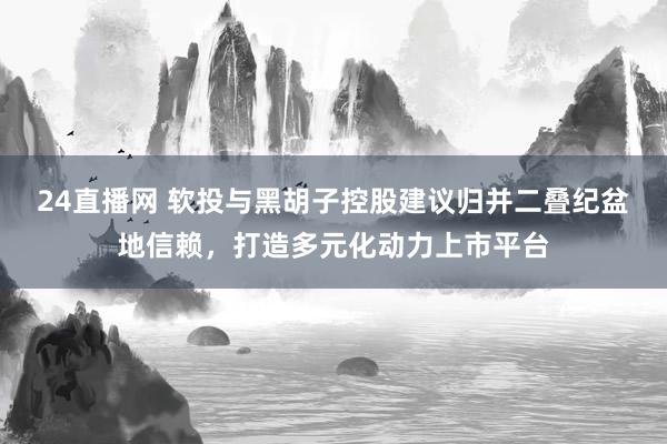 24直播网 软投与黑胡子控股建议归并二叠纪盆地信赖，打造多元化动力上市平台