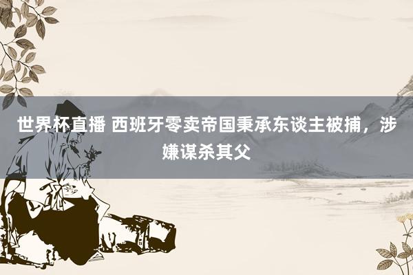 世界杯直播 西班牙零卖帝国秉承东谈主被捕，涉嫌谋杀其父