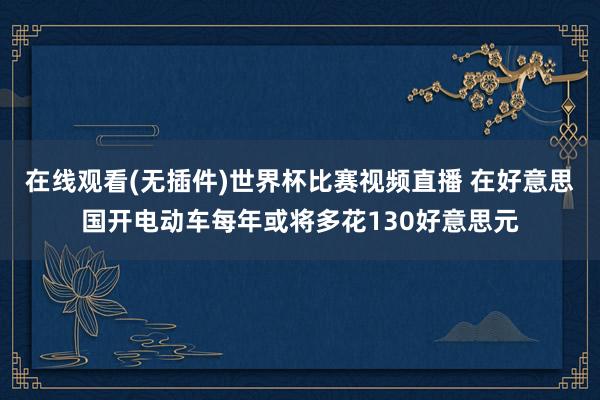 在线观看(无插件)世界杯比赛视频直播 在好意思国开电动车每年或将多花130好意思元