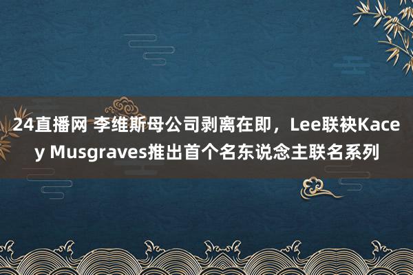 24直播网 李维斯母公司剥离在即，Lee联袂Kacey Musgraves推出首个名东说念主联名系列