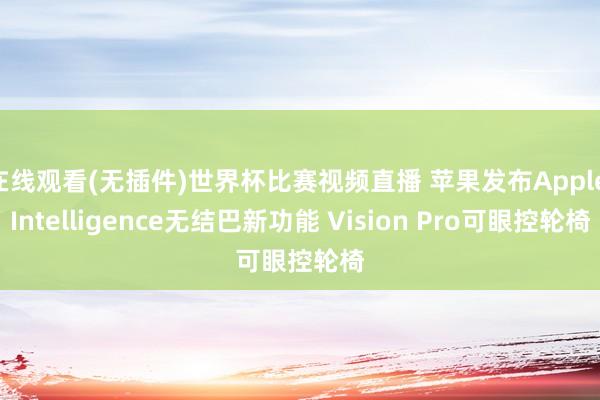 在线观看(无插件)世界杯比赛视频直播 苹果发布Apple Intelligence无结巴新功能 Vision Pro可眼控轮椅