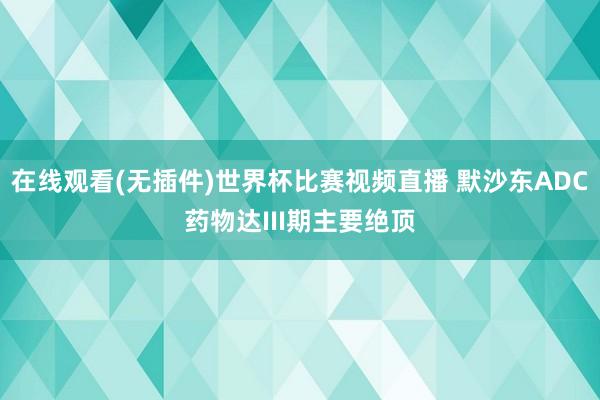 在线观看(无插件)世界杯比赛视频直播 默沙东ADC药物达III期主要绝顶