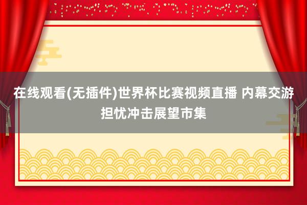 在线观看(无插件)世界杯比赛视频直播 内幕交游担忧冲击展望市集