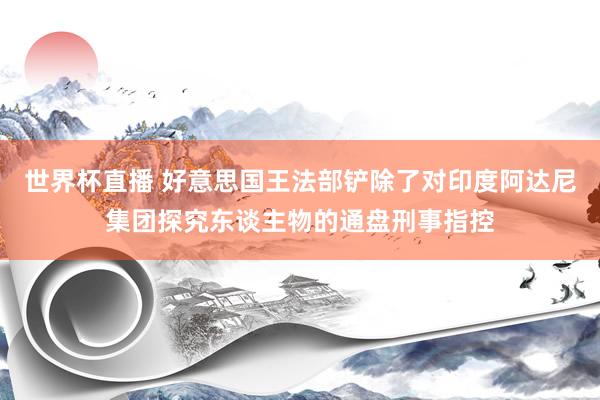 世界杯直播 好意思国王法部铲除了对印度阿达尼集团探究东谈主物的通盘刑事指控