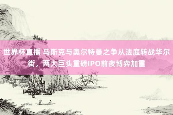 世界杯直播 马斯克与奥尔特曼之争从法庭转战华尔街，两大巨头重磅IPO前夜博弈加重