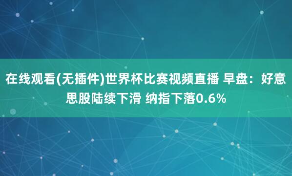 在线观看(无插件)世界杯比赛视频直播 早盘：好意思股陆续下滑 纳指下落0.6%
