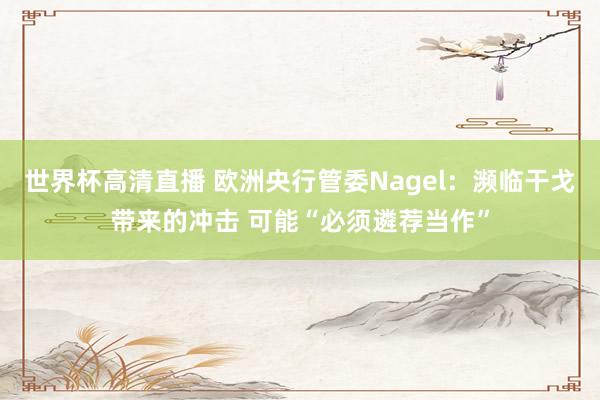 世界杯高清直播 欧洲央行管委Nagel：濒临干戈带来的冲击 可能“必须遴荐当作”
