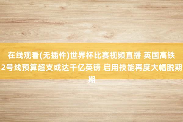 在线观看(无插件)世界杯比赛视频直播 英国高铁2号线预算超支或达千亿英镑 启用技能再度大幅脱期
