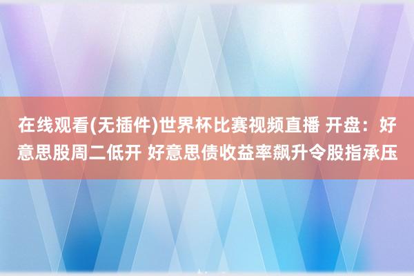 在线观看(无插件)世界杯比赛视频直播 开盘：好意思股周二低开 好意思债收益率飙升令股指承压