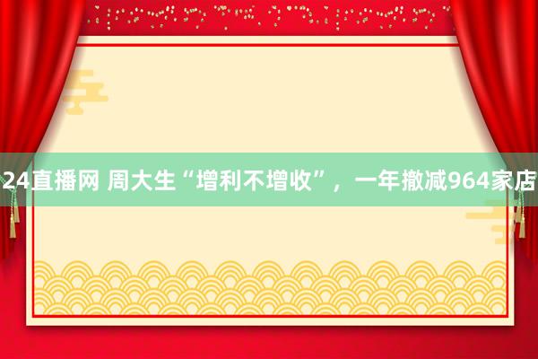 24直播网 周大生“增利不增收”，一年撤减964家店