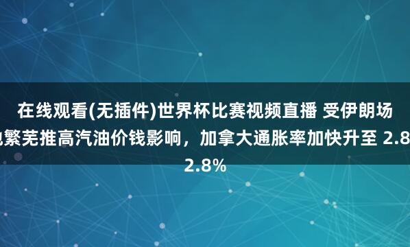 在线观看(无插件)世界杯比赛视频直播 受伊朗场地繁芜推高汽油价钱影响，加拿大通胀率加快升至 2.8%