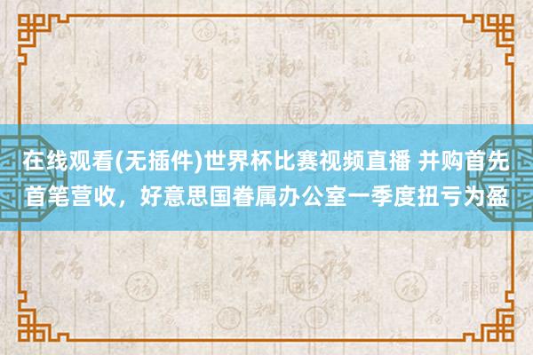 在线观看(无插件)世界杯比赛视频直播 并购首先首笔营收，好意思国眷属办公室一季度扭亏为盈