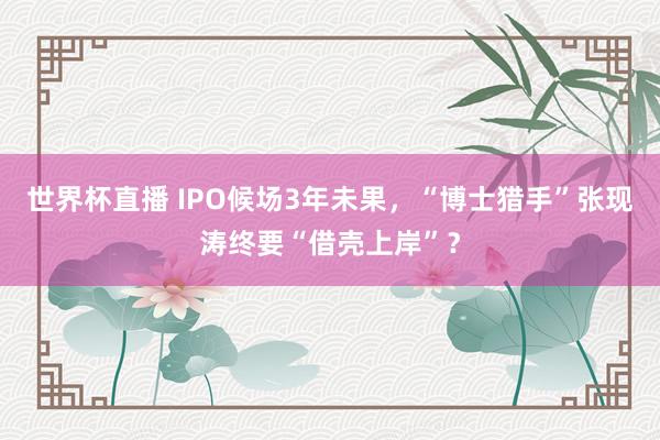 世界杯直播 IPO候场3年未果，“博士猎手”张现涛终要“借壳上岸”？