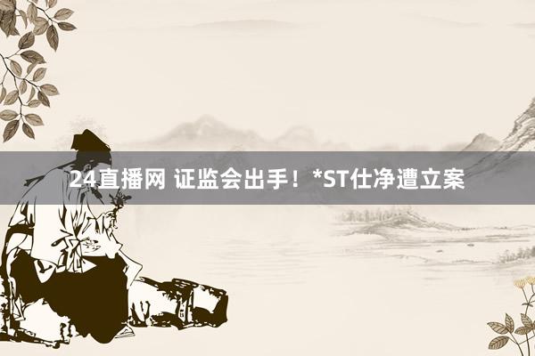 24直播网 证监会出手！*ST仕净遭立案