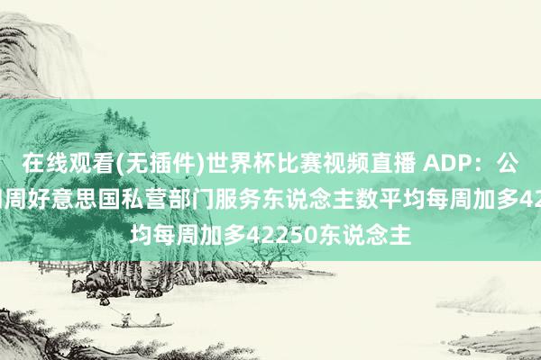 在线观看(无插件)世界杯比赛视频直播 ADP：公法5月2日的四周好意思国私营部门服务东说念主数平均每周加多42250东说念主