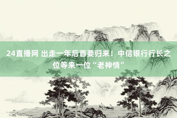 24直播网 出走一年后首要归来！中信银行行长之位等来一位“老神情”