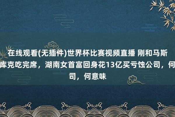 在线观看(无插件)世界杯比赛视频直播 刚和马斯克、库克吃完席，湖南女首富回身花13亿买亏蚀公司，何意味
