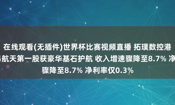 在线观看(无插件)世界杯比赛视频直播 拓璞数控港股IPO：贸易航天第一股获豪华基石护航 收入增速骤降至8.7% 净利率仅0.3%